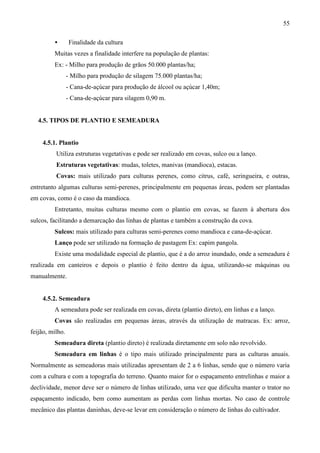 55
• Finalidade da cultura
Muitas vezes a finalidade interfere na população de plantas:
Ex: - Milho para produção de grãos 50.000 plantas/ha;
- Milho para produção de silagem 75.000 plantas/ha;
- Cana-de-açúcar para produção de álcool ou açúcar 1,40m;
- Cana-de-açúcar para silagem 0,90 m.
4.5. TIPOS DE PLANTIO E SEMEADURA
4.5.1. Plantio
Utiliza estruturas vegetativas e pode ser realizado em covas, sulco ou a lanço.
Estruturas vegetativas: mudas, toletes, manivas (mandioca), estacas.
Covas: mais utilizado para culturas perenes, como citrus, café, seringueira, e outras,
entretanto algumas culturas semi-perenes, principalmente em pequenas áreas, podem ser plantadas
em covas, como é o caso da mandioca.
Entretanto, muitas culturas mesmo com o plantio em covas, se fazem à abertura dos
sulcos, facilitando a demarcação das linhas de plantas e também a construção da cova.
Sulcos: mais utilizado para culturas semi-perenes como mandioca e cana-de-açúcar.
Lanço pode ser utilizado na formação de pastagem Ex: capim pangola.
Existe uma modalidade especial de plantio, que é a do arroz inundado, onde a semeadura é
realizada em canteiros e depois o plantio é feito dentro da água, utilizando-se máquinas ou
manualmente.
4.5.2. Semeadura
A semeadura pode ser realizada em covas, direta (plantio direto), em linhas e a lanço.
Covas são realizadas em pequenas áreas, através da utilização de matracas. Ex: arroz,
feijão, milho.
Semeadura direta (plantio direto) é realizada diretamente em solo não revolvido.
Semeadura em linhas é o tipo mais utilizado principalmente para as culturas anuais.
Normalmente as semeadoras mais utilizadas apresentam de 2 a 6 linhas, sendo que o número varia
com a cultura e com a topografia do terreno. Quanto maior for o espaçamento entrelinhas e maior a
declividade, menor deve ser o número de linhas utilizado, uma vez que dificulta manter o trator no
espaçamento indicado, bem como aumentam as perdas com linhas mortas. No caso de controle
mecânico das plantas daninhas, deve-se levar em consideração o número de linhas do cultivador.
 