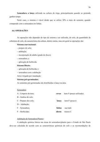 56
Semeadura a lanço utilizada na cultura do trigo, principalmente quando se pretende
ganhar tempo.
Neste caso, o sistema é viável desde que se utilize 30% a mais de semente, quando
comparado com a semeadura em linhas.
4.6. OPERAÇÕES
As operações irão depender do tipo de sistema a ser utilizado, do solo, da quantidade da
cobertura do solo, da característica da cultura, dentre outras, mas em geral as operações são:
Sistema convencional:
- preparo do solo;
- adubação;
- incorporação do adubo (grade de disco);
- semeadura; e
- aplicação de herbicida.
Sistema Direto:
- aplicação de herbicida; e
- semeadura com a adubação
Arroz irrigado por inundação:
Sistema pré-germinadas:
As sementes pré-germinadas são distribuídas à lanço na área.
Semeadura:
A - Limpeza da área; covas ⇒ item F (pouco utilizado)
B - Análise do solo;
C - Preparo dos solo; lanço ⇒ item F (pouco)
D – Adubação;
F – Semeadura; linhas ⇒ usa tudo
F – Herbicidas; direta ⇒ menos C
Adubação de Semeadura/Plantio:
A adubação química básica nas áreas de semeadura/plantio para o Estado de São Paulo
deve-ser calculada de acordo com as características químicas do solo e as recomendações de
 