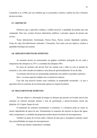 57
Cantarella et al. (1996), por isso também que se recomenda a realizar a análise do solo e histórico
da área em mãos.
4.7. AQUISIÇÃO
Orienta-se que o agricultor conheça, o melhor possível, a qualidade do produto que está
comprando. Para isso, existem diversos laboratórios públicos e privados capazes de prestar este
serviço.
Testes laboratoriais: Germinação, Pureza física, Pureza varietal, Qualidade sanitária,
Testes de vigor (Envelhecimento acelerado e Tetrazólio). Este testes tem por objetivo verificar a
qualidade fisiológica da semente
4.8. ARMAZENAMENTO DE SEMENTES
As sementes devem ser armazenadas em galpões ventilados, protegidas do sol, onde a
temperatura não ultrapasse os 25°C e a umidade não ultrapasse 40%.
Os sacos de sementes não devem ficar em contato com o chão ou com as paredes do
armazém e, sim, sobre estrados de madeira a uma altura de aproximadamente 10 cm do chão.
As sementes não devem ser armazenadas juntamente com adubos ou produtos químicos.
Deve - se tomar especial cuidado com o controle de roedores.
Caso não seja possível manter essas condições na propriedade recomenda - se que o
agricultor retire as sementes do seu fornecedor apenas na véspera do plantio.
4.9. TRATAMENTO DE SEMENTES
Tem por objetivo a eliminação de pragas ou doenças que possam ser levadas através das
sementes ou oferecer proteção durante a fase de germinação e desenvolvimento inicial das
plântulas. Ex: Cupins, fungos de solo.
O tratamento de sementes normalmente é econômico e a eficiência pode ser maior ou
menor, dependendo da época do ano. Normalmente as respostas são maiores na época das águas,
onde a temperatura e a umidade alta propiciam melhor desenvolvimento de microrganismos.
Também na época de inverno onde o número de dias para a emergência aumenta, maior
são as possibilidades de ataque de microrganismos.
Fatores que afetam: temperatura e umidade.
 