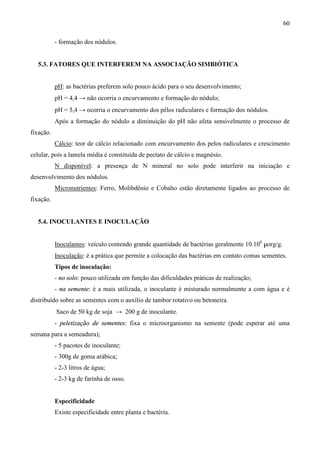 60
- formação dos nódulos.
5.3. FATORES QUE INTERFEREM NA ASSOCIAÇÃO SIMBIÓTICA
pH: as bactérias preferem solo pouco ácido para o seu desenvolvimento;
pH = 4,4 → não ocorria o encurvamento e formação do nódulo;
pH = 5,4 → ocorria o encurvamento dos pêlos radiculares e formação dos nódulos.
Após a formação do nódulo a diminuição do pH não afeta sensivelmente o processo de
fixação.
Cálcio: teor de cálcio relacionado com encurvamento dos pelos radiculares e crescimento
celular, pois a lamela média é constituída de pectato de cálcio e magnésio.
N disponível: a presença de N mineral no solo pode interferir na iniciação e
desenvolvimento dos nódulos.
Micronutrientes: Ferro, Molibdênio e Cobalto estão diretamente ligados ao processo de
fixação.
5.4. INOCULANTES E INOCULAÇÃO
Inoculantes: veículo contendo grande quantidade de bactérias geralmente 10.106
µorg/g.
Inoculação: é a prática que permite a colocação das bactérias em contato comas sementes.
Tipos de inoculação:
- no solo: pouco utilizada em função das dificuldades práticas de realização;
- na semente: é a mais utilizada, o inoculante é misturado normalmente a com água e é
distribuído sobre as sementes com o auxílio de tambor rotativo ou betoneira.
Saco de 50 kg de soja → 200 g de inoculante.
- peletização de sementes: fixa o microorganismo na semente (pode esperar até uma
semana para a semeadura);
- 5 pacotes de inoculante;
- 300g de goma arábica;
- 2-3 litros de água;
- 2-3 kg de farinha de osso.
Especificidade
Existe especificidade entre planta e bactéria.
 