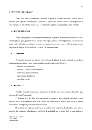 62
6. PRÁTICAS CULTURAIS20
Existe uma série de atividades, chamadas de práticas culturais ou tratos culturais, que se
realizam após o plantio ou semeadura e que vão se repetir todo ano no caso de culturas perenes ou
semi-perenes, ou em culturas anuais, que se realiza após o plantio ou semeadura até a colheita.
6.1. ESCARIFICAÇÃO
É uma operação realizada superficialmente com o objetivo de melhorar a aeração do solo e
a infiltração de água, podendo ainda realizar uma capina, utiliza como implemento o escarificador,
sendo mais utilizada em culturas perenes ou semi-perenes, pois com a colheita pode ocorrer
compactação do solo pelo transito de veículos. Ex.: cana-de-açúcar.
6.2. AMONTOA
A amontoa consiste em chegar solo na base da planta, é muito utilizada em culturas
produtoras de tubérculos e após a emergência/brotação, tendo como objetivo:
- diminuir o acamamento;
- aumenta e facilitar o enraizamento;
- controle de plantas daninhas;
- incorporação de adubos;
- escarificar o solo.
6.3. DESBASTE
Também chamada raleação, é a eliminação de plantas em excesso na área de cultivo para
obtenção do “stand” adequado.
O desbaste deve ser feito após as plantas mostrarem o seu potencial produtivo, porém,
antes do início da competição entre elas, devem ser eliminadas as plantas mais fracas e fora do
alinhamento. Exemplo algodão semeado com linter.
O desbaste em espécies silvícolas é executado com diferentes finalidades, entre elas: o
aumento da produção volumétrica, a melhoria da qualidade do produto final e para acelerar o
20
Fageria, et al. (1995)
Costa (1996)
Figueira (2000)
 