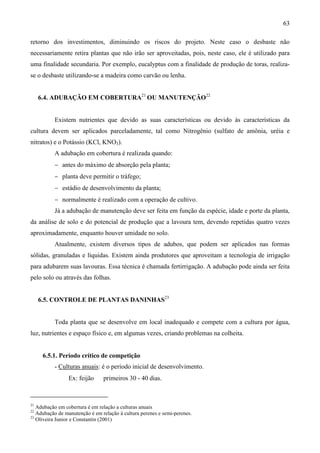 63
retorno dos investimentos, diminuindo os riscos do projeto. Neste caso o desbaste não
necessariamente retira plantas que não irão ser aproveitadas, pois, neste caso, ele é utilizado para
uma finalidade secundaria. Por exemplo, eucalyptus com a finalidade de produção de toras, realiza-
se o desbaste utilizando-se a madeira como carvão ou lenha.
6.4. ADUBAÇÃO EM COBERTURA21
OU MANUTENÇÃO22
Existem nutrientes que devido as suas características ou devido às características da
cultura devem ser aplicados parceladamente, tal como Nitrogênio (sulfato de amônia, uréia e
nitratos) e o Potássio (KCl, KNO3).
A adubação em cobertura é realizada quando:
− antes do máximo de absorção pela planta;
− planta deve permitir o tráfego;
− estádio de desenvolvimento da planta;
− normalmente é realizado com a operação de cultivo.
Já a adubação de manutenção deve ser feita em função da espécie, idade e porte da planta,
da análise de solo e do potencial de produção que a lavoura tem, devendo repetidas quatro vezes
aproximadamente, enquanto houver umidade no solo.
Atualmente, existem diversos tipos de adubos, que podem ser aplicados nas formas
sólidas, granuladas e líquidas. Existem ainda produtores que aproveitam a tecnologia de irrigação
para adubarem suas lavouras. Essa técnica é chamada fertirrigação. A adubação pode ainda ser feita
pelo solo ou através das folhas.
6.5. CONTROLE DE PLANTAS DANINHAS23
Toda planta que se desenvolve em local inadequado e compete com a cultura por água,
luz, nutrientes e espaço físico e, em algumas vezes, criando problemas na colheita.
6.5.1. Período crítico de competição
- Culturas anuais: é o período inicial de desenvolvimento.
Ex: feijão ⇒ primeiros 30 - 40 dias.
21
Adubação em cobertura é em relação a culturas anuais
22
Adubação de manutenção é em relação à cultura perenes e semi-perenes.
23
Oliveira Junior e Constantin (2001)
 