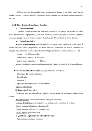 64
- Culturas perenes: competição ocorre praticamente durante o ano todo, sendo que no
período chuvoso a competição maior é por nutrientes no período seco do ano a maior competição é
por água.
6.5.2. Tipos de controle de plantas daninhas
a) Controle cultural
O controle cultural consiste na utilização de técnicas de manejo da cultura, tal como,
época de semeadura, espaçamento, densidade, adubação, cultivar, rotação de culturas, cobertura
morta, etc. que propiciem o desenvolvimento da cultura, em detrimento ao da planta daninha.
b) Controle mecânico
Manual ou com enxada: método eficiente, porém de baixo rendimento e alto custo. É
método utilizado como complemento de outros métodos, eliminando as plantas daninhas não
atingidas pelo cultivador ou pelo herbicida. Em média para eliminar as plantas daninhas de 1 ha:
- enxada ⇒ 15 - 16 homens/dia;
- cultivo tração animal ⇒ 0.5 - 1,0 dia;
- cultivo tração mecânica ⇒ 1 - 2 horas.
Monda: eliminação manual das plantas daninhas. Usado em canteiros de pequenas hortas.
Com o uso de cultivadores (cultivo): Apresenta como finalidades:
- Eliminação das plantas daninhas;
- Escarificação;
- Amontoa; e
- Aplicação e incorporação de N em cobertura.
Tipos de cultivadores
1) Quanto aos órgãos ativos
Enxadinha: mais recomendada para o cultivo durante a fase inicial de desenvolvimento da
cultura;
Asa de andorinha: é a mais utilizada nas operações de cultivo;
Meia asa de andorinha: uso em cultivos na fase de desenvolvimento da cultura;
Dentes: bastante utilizado na cultura do café;
Discos: Bastante utilizado na cultura da cana;
Enxada rotativa: pouco utilizada.
2) Quanto ao acoplamento do cultivador no trator
- Acoplados ao sistema de 3 pontos;
 