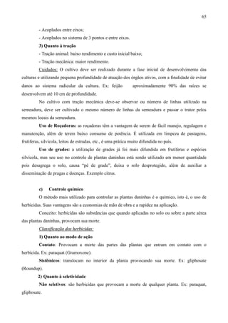 65
- Acoplados entre eixos;
- Acoplados no sistema de 3 pontos e entre eixos.
3) Quanto à tração
- Tração animal: baixo rendimento e custo inicial baixo;
- Tração mecânica: maior rendimento.
Cuidados: O cultivo deve ser realizado durante a fase inicial de desenvolvimento das
culturas e utilizando pequena profundidade de atuação dos órgãos ativos, com a finalidade de evitar
danos ao sistema radicular da cultura. Ex: feijão ⇒ aproximadamente 90% das raízes se
desenvolvem até 10 cm de profundidade.
No cultivo com tração mecânica deve-se observar ou número de linhas utilizado na
semeadura, deve ser cultivado o mesmo número de linhas da semeadura e passar o trator pelos
mesmos locais da semeadura.
Uso de Roçadoras: as roçadoras têm a vantagem de serem de fácil manejo, regulagem e
manutenção, além de terem baixo consumo de potência. É utilizada em limpeza de pastagens,
frutíferas, silvícola, leitos de estradas, etc., é uma prática muito difundida no país.
Uso de grades: a utilização de grades já foi mais difundida em frutíferas e espécies
silvícola, mas seu uso no controle de plantas daninhas está sendo utilizado em menor quantidade
pois desagrega o solo, causa “pé de grade”, deixa o solo desprotegido, além de auxiliar a
disseminação de pragas e doenças. Exemplo citrus.
c) Controle químico
O método mais utilizado para controlar as plantas daninhas é o químico, isto é, o uso de
herbicidas. Suas vantagens são a economias de mão de obra e a rapidez na aplicação.
Conceito: herbicidas são substâncias que quando aplicadas no solo ou sobre a parte aérea
das plantas daninhas, provocam sua morte.
Classificação dos herbicidas:
1) Quanto ao modo de ação
Contato: Provocam a morte das partes das plantas que entram em contato com o
herbicida. Ex: paraquat (Gramoxone).
Sistêmicos: translocam no interior da planta provocando sua morte. Ex: gliphosate
(Roundup).
2) Quanto à seletividade
Não seletivos: são herbicidas que provocam a morte de qualquer planta. Ex: paraquat,
gliphosate.
 