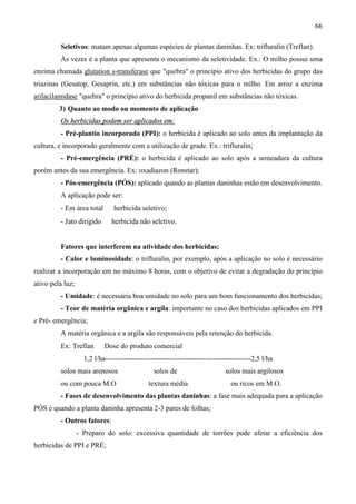 66
Seletivos: matam apenas algumas espécies de plantas daninhas. Ex: trifluralin (Treflan).
Às vezes é a planta que apresenta o mecanismo da seletividade. Ex.: O milho possui uma
enzima chamada glutation s-transferase que "quebra" o princípio ativo dos herbicidas do grupo das
triazinas (Gesatop, Gesaprin, etc.) em substâncias não tóxicas para o milho. Em arroz a enzima
arilacilamidase "quebra" o princípio ativo do herbicida propanil em substâncias não tóxicas.
3) Quanto ao modo ou momento de aplicação
Os herbicidas podem ser aplicados em:
- Pré-plantio incorporado (PPI): o herbicida é aplicado ao solo antes da implantação da
cultura, e incorporado geralmente com a utilização de grade. Ex.: trifluralin;
- Pré-emergência (PRÉ): o herbicida é aplicado ao solo após a semeadura da cultura
porém antes da sua emergência. Ex: oxadiazon (Ronstar);
- Pós-emergência (PÓS): aplicado quando as plantas daninhas estão em desenvolvimento.
A aplicação pode ser:
- Em área total ⇒ herbicida seletivo;
- Jato dirigido ⇒ herbicida não seletivo.
Fatores que interferem na atividade dos herbicidas:
- Calor e luminosidade: o trifluralin, por exemplo, após a aplicação no solo é necessário
realizar a incorporação em no máximo 8 horas, com o objetivo de evitar a degradação do princípio
ativo pela luz;
- Umidade: é necessária boa umidade no solo para um bom funcionamento dos herbicidas;
- Teor de matéria orgânica e argila: importante no caso dos herbicidas aplicados em PPI
e Pré- emergência;
A matéria orgânica e a argila são responsáveis pela retenção do herbicida.
Ex: Treflan ⇒ Dose do produto comercial
1,2 l/ha-------------------------------------------------------------2,5 l/ha
solos mais arenosos solos de solos mais argilosos
ou com pouca M.O textura média ou ricos em M.O.
- Fases de desenvolvimento das plantas daninhas: a fase mais adequada para a aplicação
PÓS é quando a planta daninha apresenta 2-3 pares de folhas;
- Outros fatores:
- Preparo do solo: excessiva quantidade de torrões pode afetar a eficiência dos
herbicidas de PPI e PRÉ;
 