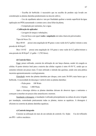 67
- Escolha do herbicida: é necessário que na escolha do produto seja levado em
consideração as plantas daninhas predominante na área de cultivo;
- Uso de espalhante adesivo: tem por finalidade quebrar a tensão superficial da água
(aplicação em PÓS) aumentando o contato com a área foliar da planta;
- Competição por nutrientes, luz e água.
- Calibração do aplicador:
- Lavagem do tanque e tubulações;
- Uso de bicos com igual vazão e angulação em toda a barra do pulverizador;
Tipos de bicos: Ex:
Bico 80 03 ⇒ possui uma angulação de 80 graus e uma vazão de 0,3 galões/ minuto a uma
pressão de 40 lb/pol2
;
Bico 110 02 ⇒ possui uma angulação de 110 graus e uma vazão de 0,2 galões/minuto a
uma pressão de 40 lb/pol2
. (1 galão = 3,785 litros).
d) Controle físico
Fogo: pouco utilizado, consiste da utilização de um lança chamas, aonde irá coagula as
células. O ponto térmico letal para a maioria das células vegetais é entre 45-50 ºC, sendo que as
sementes toleram um pouco mais. É mais utilizado o método das queimas, sendo esta uma prática
incorreta agronomicamente e ecologicamente.
Eletroherb: morte das plantas daninhas por choque, com custo 30-50% mais baixo que o
herbicida. A necessidade de descarga é variável entre as plantas daninhas:
- Picão preto ⇒ 100 Watts
- Tiririca ⇒ 1.000 Watts
Após a descarga elétrica as plantas daninhas deixam de absorver água e nutrientes e
começam a murchar em poucos dias amarelecem e morrem.
Inundação e drenagem: a inundação é utilizado principalmente na cultura do arroz irrigado
por inundação, controlando praticamente todas as plantas, menos as aquáticas. A drenagem é
eficiente no controle de plantas daninhas aquáticas.
e) Controle integrado
Consiste na utilização de mais de um método de controle. Ex: feijão ⇒ Uso de trifluralin
em PPI + cultivo mecânico.
 