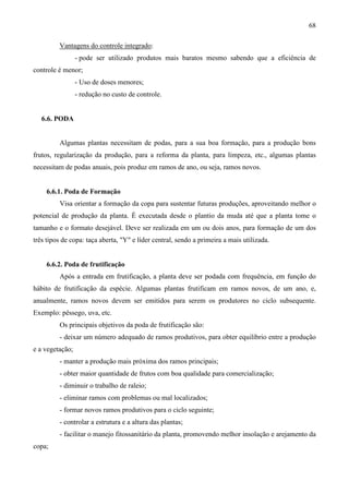68
Vantagens do controle integrado:
- pode ser utilizado produtos mais baratos mesmo sabendo que a eficiência de
controle é menor;
- Uso de doses menores;
- redução no custo de controle.
6.6. PODA
Algumas plantas necessitam de podas, para a sua boa formação, para a produção bons
frutos, regularização da produção, para a reforma da planta, para limpeza, etc., algumas plantas
necessitam de podas anuais, pois produz em ramos de ano, ou seja, ramos novos.
6.6.1. Poda de Formação
Visa orientar a formação da copa para sustentar futuras produções, aproveitando melhor o
potencial de produção da planta. É executada desde o plantio da muda até que a planta tome o
tamanho e o formato desejável. Deve ser realizada em um ou dois anos, para formação de um dos
três tipos de copa: taça aberta, "Y" e líder central, sendo a primeira a mais utilizada.
6.6.2. Poda de frutificação
Após a entrada em frutificação, a planta deve ser podada com frequência, em função do
hábito de frutificação da espécie. Algumas plantas frutificam em ramos novos, de um ano, e,
anualmente, ramos novos devem ser emitidos para serem os produtores no ciclo subsequente.
Exemplo: pêssego, uva, etc.
Os principais objetivos da poda de frutificação são:
- deixar um número adequado de ramos produtivos, para obter equilíbrio entre a produção
e a vegetação;
- manter a produção mais próxima dos ramos principais;
- obter maior quantidade de frutos com boa qualidade para comercialização;
- diminuir o trabalho de raleio;
- eliminar ramos com problemas ou mal localizados;
- formar novos ramos produtivos para o ciclo seguinte;
- controlar a estrutura e a altura das plantas;
- facilitar o manejo fitossanitário da planta, promovendo melhor insolação e arejamento da
copa;
 