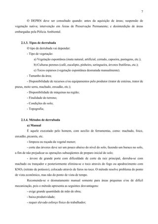 7
O DEPRN deve ser consultado quando: antes da aquisição de áreas; suspensão de
vegetação nativa; intervenção em Áreas de Preservação Permanente; e desinterdição de áreas
embargadas pela Pólicia Ambiental.
2.1.3. Tipos de derrubada
O tipo de derrubada vai depender:
- Tipo de vegetação:
a) Vegetação espontânea (mata natural, artificial, cerrado, capoeira, pastagens, etc.);
b) Culturas perenes (café, eucalipto, pinheiro, seringueira, árvores frutíferas, etc.);
c) Tocos esparsos (vegetação espontânea desmatada manualmente).
- Tamanho da área;
- Disponibilidade de recursos e/ou equipamentos pelo produtor (trator de esteiras, trator de
pneus, moto serra, machado, enxadão, etc.);
- Disponibilidade de máquinas na região;
- Finalidade do terreno;
- Condições do solo;
- Topografia;
2.1.4. Métodos de derrubada
a) Manual
É aquele executado pelo homem, com auxilio de ferramentas, como: machado, foice,
enxadão, picareta, etc.
- limpeza ou roçada da vegetal menor;
- corte das árvores deve ser um pouco abaixo do nível do solo, fazendo um buraco no solo,
a fim de não prejudicar as operações subseqüentes de preparo inicial do solo;
- árvore de grande porte com dificuldade de corte da raiz principal, derruba-se com
machado ou trançador e posteriormente elimina-se o toco através do fogo ou apodrecimento com
KNO3 (nitrato de potássio), colocado através de furos no toco. O método resolve problema do ponto
de vista econômico, mas não do ponto de vista de tempo.
Recomenda-se o desmatamento manual somente para áreas pequenas e/ou de difícil
mecanização, pois o método apresenta as seguintes desvantagens:
- exige grande quantidade de mão de obra;
- baixa produtividade;
- requer elevado esforço físico do trabalhador;
 