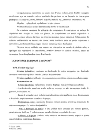 71
Os reguladores de crescimento são usados para diversas culturas, a fim de obter vantagens
econômicas, seja na produção, seja na qualidade dos produtos ou na formação de estacas para
propagação. Ex.: algodão, milho, frutíferas (figueira, atemóia, etc.), olerícolas, ornamentais, etc.
Algodão ⇒ aplicação de reguladores é prática comum.
Produtos utilizados: cloreto de mepiquat e cloreto de chlormequat.
As principais vantagens da utilização dos reguladores de crescimento na cultura do
algodoeiro são: redução da altura das plantas, do comprimento dos ramos vegetativos e
reprodutivos, maior retenção de frutos nas primeiras posições, menor número de folhas quando da
colheita, uniformidade na abertura dos frutos, maior equilíbrio entre as partes vegetativas e
reprodutivas, melhor controle de pragas, e menor número de frutos danificados.
Diversos são os cuidados que devem ser observados na tomada de decisão sobre a
aplicação dos reguladores de crescimento, podendo destacar-se: cultivar utilizada, época de
semeadura, forma de aplicação e época de aplicação.
6.9. CONTROLE DE PRAGAS E DOENÇAS24
6.9.1. Controle de pragas
Métodos legislativos: consistem na fiscalização de portos, aeroportos, etc. Realizado
através do serviço de vigilância sanitária (serviço de quarentena).
Métodos mecânicos: utilizado em pequenas áreas, consiste na catação manual das pragas.
Métodos culturais:
- Rotação de culturas: é eficiente no controle de pragas mais específicas das culturas;
- Aração do solo: através da aração as larvas presentes no solo são expostas à ação de
pássaros, raios solares, etc.;
- Época de semeadura e de colheita: normalmente as antecipações na época de semeadura
e de colheita propiciam menor ocorrência de pragas;
- Destruição de restos: a destruição de restos culturais diminui a fonte de alimentação de
determinadas pragas. Ex: bicudo do algodoeiro;
- Poda e destruição de ramos: é uma prática mais utilizada em culturas perenes,
principalmente frutíferas. A poda dos ramos atacados diminui a população da praga;
- Adubação e irrigação: condição mais adequada ao desenvolvimento propicia a planta
maior tolerância à ocorrência de pragas.
24
Kimati (1997)
Gallo et al. (2002)
 
