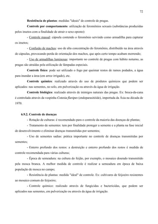 72
Resistência de plantas: medidas "ideais" de controle de pragas.
Controle por comportamento: utilização de feromônios sexuais (substâncias produzidas
pelos insetos com a finalidade de atrair o sexo oposto):
- Controle massal: cápsula contendo o feromônio servindo como armadilha para capturar
os insetos;
- Confusão de machos: uso de alta concentração do feromônio, distribuído na área através
de cápsulas, provocando perda de orientação dos machos, que após certo tempo acabam morrendo;
- Uso de armadilhas luminosas: importante no controle de pragas com hábito noturno, as
pragas são atraídas pela utilização de lâmpadas especiais.
Controle físico: pode ser utilizado o fogo par queimar restos de ramos podados, a água
para inundar a área (em arroz irrigado), etc.
Controle químico: realizado através do uso de produtos químicos que podem ser
aplicados: nas sementes, no solo, em pulverização ou através da água de irrigação.
Controle biológico: realizado através de inimigos naturais das pragas. Ex: broca-da-cana
é controlada através da vespinha Cotesia flavipes (endoparasitóide), importada da Ásia na década de
1970.
6.9.2. Controle de doenças
- Rotação de culturas: é recomendado para o controle da maioria das doenças de plantas;
- Tratamento de sementes: tem por finalidade proteger a semente e a planta na fase inicial
de desenvolvimento e eliminar doenças transmitidas por sementes;
- Uso de sementes sadias: prática importante no controle de doenças transmitidas por
sementes;
- Enterro profundo dos restos: a destruição e enterro profundo dos restos é medida de
controle recomendada para várias culturas;
- Época de semeadura: na cultura do feijão, por exemplo, o mosaico dourado transmitido
pela mosca branca. A melhor medida de controle é realizar a semeadura em época de baixa
população de mosca no campo;
- Resistência de plantas: medida "ideal" de controle. Ex: cultivares de feijoeiro resistentes
ao mosaico comum do feijoeiro;
- Controle químico: realizado através de fungicidas e bactericidas, que podem ser
aplicados nas sementes, em pulverização ou através da água de irrigação.
 