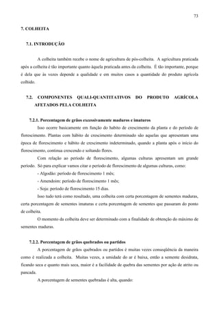73
7. COLHEITA
7.1. INTRODUÇÃO
A colheita também recebe o nome de agricultura de pós-colheita. A agricultura praticada
após a colheita é tão importante quanto àquela praticada antes da colheita. É tão importante, porque
é dela que às vezes depende a qualidade e em muitos casos a quantidade do produto agrícola
colhido.
7.2. COMPONENTES QUALI-QUANTITATIVOS DO PRODUTO AGRÍCOLA
AFETADOS PELA COLHEITA
7.2.1. Porcentagem de grãos excessivamente maduros e imaturos
Isso ocorre basicamente em função do habito de crescimento da planta e do período de
florescimento. Plantas com hábito de crescimento determinado são aquelas que apresentam uma
época de florescimento e hábito de crescimento indeterminado, quando a planta após o início do
florescimento, continua crescendo e soltando flores.
Com relação ao período de florescimento, algumas culturas apresentam um grande
período. Só para explicar vamos citar o período de florescimento de algumas culturas, como:
- Algodão: período de florescimento 1 mês;
- Amendoim: período de florescimento 1 mês;
- Soja: período de florescimento 15 dias.
Isso tudo terá como resultado, uma colheita com certa porcentagem de sementes maduras,
certa porcentagem de sementes imaturas e certa porcentagem de sementes que passaram do ponto
de colheita.
O momento da colheita deve ser determinado com a finalidade de obtenção do máximo de
sementes maduras.
7.2.2. Porcentagem de grãos quebrados ou partidos
A porcentagem de grãos quebrados ou partidos é muitas vezes conseqüência da maneira
como é realizada a colheita. Muitas vezes, a umidade do ar é baixa, então a semente desidrata,
ficando seca e quanto mais seca, maior é a facilidade de quebra das sementes por ação de atrito ou
pancada.
A porcentagem de sementes quebradas é alta, quando:
 