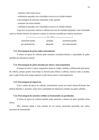 74
- sementes estão muito secas;
- colhedeiras operadas com velocidade excessiva no cilindro batedor.
A porcentagem de sementes amassadas é alta, quando:
- sementes são muito úmidas;
- colhedeiras operadas com velocidade excessiva no cilindro batedor.
Logo deve-se procurar realizar a colheita com teor de umidade adequado e uma velocidade
certa no cilindro batedor, de maneira a reduzir ao máximo as perdas por injúrias mecânicas.
←--------------------------- 14 - 18 % ------------------------→
aumentam perdas umidade aumentam perdas
por quebramento adequada por amassamento
7.2.3. Porcentagem de grãos caídos naturalmente
O atraso na época de colheita pode aumentar consideravelmente a quantidade de grãos
perdidos por deiscência natural.
7.2.4. Porcentagem de grãos atacados por micro e macrorganismos
O ataque de micro e macro organismos ainda no campo, também é influenciado pela época
de colheita, porque quanto mais tempo se demora para efetuar a colheita, maiores serão as perdas,
pois os grão ficam mais tempo expostos à ação desses micro e macrorganismos.
7.2.5. Porcentagem de impurezas
Com o atraso da época da colheita, normalmente ocorre um maior desenvolvimento das
plantas daninhas e, portanto, maior será a quantidade de impurezas contidas nos grãos colhidos.
7.2.6. Porcentagem de sementes ardidas ou fermentadas ou germinadas.
O atraso na época de colheita também pode aumentar o número de grãos perdidos desta
forma.
Obs: semente ardida é uma semente de cor escura, parecendo queimada, que sofreu
processos de fermentação.
 