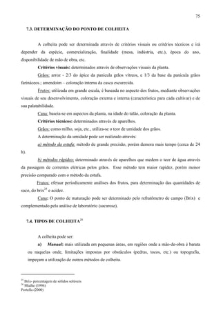 75
7.3. DETERMINAÇÃO DO PONTO DE COLHEITA
A colheita pode ser determinada através de critérios visuais ou critérios técnicos e irá
depender da espécie, comercialização, finalidade (mesa, indústria, etc.), época do ano,
disponibilidade de mão de obra, etc.
Critérios visuais: determinados através de observações visuais da planta.
Grãos: arroz - 2/3 do ápice da panícula grãos vítreos, e 1/3 da base da panícula grãos
farináceos.; amendoim – coloração interna da casca escurecida.
Frutos: utilizada em grande escala, é baseada no aspecto dos frutos, mediante observações
visuais de seu desenvolvimento, coloração externa e interna (característica para cada cultivar) e de
sua palatabilidade.
Cana: baseia-se em aspectos da planta, na idade do talão, coloração da planta.
Critérios técnicos: determinados através de aparelhos.
Grãos: como milho, soja, etc., utiliza-se o teor de umidade dos grãos.
A determinação da umidade pode ser realizado através:
a) método da estufa: método de grande precisão, porém demora mais tempo (cerca de 24
h).
b) métodos rápidos: determinado através de aparelhos que medem o teor de água através
da passagem de correntes elétricas pelos grãos. Esse método tem maior rapidez, porém menor
precisão comparado com o método da estufa.
Frutos: efetuar periodicamente análises dos frutos, para determinação das quantidades de
suco, do brix25
e acidez.
Cana: O ponto de maturação pode ser determinado pelo refratômetro de campo (Brix) e
complementado pela análise de laboratório (sacarose).
7.4. TIPOS DE COLHEITA26
A colheita pode ser:
a) Manual: mais utilizada em pequenas áreas, em regiões onde a mão-de-obra é barata
ou naquelas onde, limitações impostas por obstáculos (pedras, tocos, etc.) ou topografia,
impeçam a utilização de outros métodos de colheita.
25
Brix- porcentagem de sólidos solúveis
26
Mialhe (1996)
Portella (2000)
 