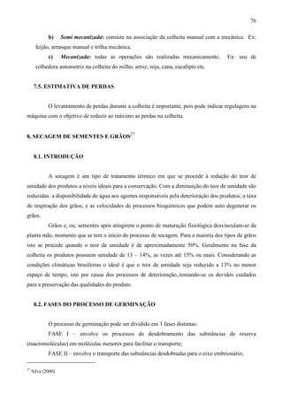 76
b) Semi mecanizada: consiste na associação da colheita manual com a mecânica. Ex:
feijão, arranque manual e trilha mecânica.
c) Mecanizada: todas as operações são realizadas mecanicamente. Ex: uso de
colhedora automotriz na colheita do milho, arroz, soja, cana, eucalipto etc.
7.5. ESTIMATIVA DE PERDAS
O levantamento de perdas durante a colheita é importante, pois pode indicar regulagens na
máquina com o objetivo de reduzir ao máximo as perdas na colheita.
8. SECAGEM DE SEMENTES E GRÃOS
27
8.1. INTRODUÇÃO
A secagem é um tipo de tratamento térmico em que se procede à redução do teor de
umidade dos produtos a níveis ideais para a conservação. Com a diminuição do teor de umidade são
reduzidas: a disponibilidade de água aos agentes responsáveis pela deterioração dos produtos; a taxa
de respiração dos grãos; e as velocidades de processos bioquímicos que podem auto degenerar os
grãos.
Grãos e, ou, sementes após atingirem o ponto de maturação fisiológica desvinculam-se da
planta mãe, momento que se tem o início do processo de secagem. Para a maioria dos tipos de grãos
isto se procede quando o teor de umidade é de aproximadamente 50%. Geralmente na fase da
colheita os produtos possuem umidade de 13 – 14%, as vezes até 15% ou mais. Considerando as
condições climáticas brasileiras o ideal é que o teor de umidade seja reduzido a 13% no menor
espaço de tempo, isto por causa dos processos de deterioração,.tomando-se os devidos cuidados
para a preservação das qualidades do produto.
8.2. FASES DO PROCESSO DE GERMINAÇÃO
O processo de germinação pode ser dividido em 3 fases distintas:
FASE I – envolve os processos de desdobramento das substâncias de reserva
(macromoléculas) em moléculas menores para facilitar o transporte;
FASE II – envolve o transporte das substâncias desdobradas para o eixo embrionário;
27
Silva (2000)
 