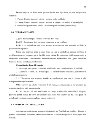 78
Deve-se esperar em horas mais quentes do dia para injeção de ar para secagem das
sementes.
1 – Pressão de vapor externa > interna – semente ganha umidade;
2 – Pressão de vapor externa = interna – semente se encontra em equilíbrio higroscópico;
3- Pressão de vapor externa < interna – a semente perde umidade (esta secando).
8.4. FASES DA SECAGEM
A perda de umidade pela semente ocorre em duas fases:
FASE I – durante esta fase, a semente perde água na sua periferia;
FASE II – a umidade do interior da semente se movimenta para a camada periférica e
posteriormente é perdida.
Existe uma diferença entre as duas fases, ou seja, a umidade da camada periférica é
perdida rapidamente, enquanto que a fase II é lenta. A fase I é tanto mais rápida quanto maior a
temperatura de secagem. Entretanto esta alta velocidade de ocorrência da fase I, pode resultar na
formação de uma camada de envidramento.
Conseqüências do envidramento
1 - Interrompe a secagem – a camada é uma barreira para a movimentação da umidade;
2 – A camada se torna 2 a 3 meses depois – a umidade interna se difunde, aumentando a
umidade das sementes;
3 – Trincamento das sementes devido ao encolhimento das partes externas e não
acompanhamento pelas internas.
OBS: Terreiros de asfalto ou mesmo de alvenaria, podem provocar o envidramento de
sementes, nas horas mais quentes do dia.
Ex: No caso do café, que são levados do campo às vezes são submetidos à lavagem,
possuem grande chance de sofrer envidramento nas horas mais quentes do dia. Isto pode ser
evitado pela constante movimentação do mesmo no terreiro.
8.5. TEMPERATURAS DE SECAGEM
A temperatura máxima de secagem vai depender da finalidade do produto. Quando o
produto é destinado à semeadura, existe necessidade de se utilizar temperaturas de secagem bem
menores.
 