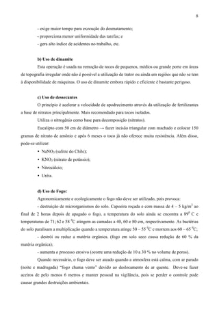8
- exige maior tempo para execução do desmatamento;
- proporciona menor uniformidade das tarefas; e
- gera alto índice de acidentes no trabalho, etc.
b) Uso de dinamite
Esta operação é usada na remoção de tocos de pequenos, médios ou grande porte em áreas
de topografia irregular onde não é possível a utilização de trator ou ainda em regiões que não se tem
à disponibilidade de máquinas. O uso de dinamite embora rápido e eficiente é bastante perigoso.
c) Uso de dessecantes
O princípio é acelerar a velocidade de apodrecimento através da utilização de fertilizantes
a base de nitratos principalmente. Mais recomendado para tocos isolados.
Utiliza o nitrogênio como base para decomposição (nitratos).
Eucalipto com 50 cm de diâmetro → fazer incisão triangular com machado e colocar 150
gramas de nitrato de amônio e após 6 meses o toco já não oferece muita resistência. Além disso,
pode-se utilizar:
• NaNO3 (salitre do Chile);
• KNO3 (nitrato de potássio);
• Nitrocálcio;
• Uréia.
d) Uso de Fogo:
Agronomicamente e ecologicamente o fogo não deve ser utilizado, pois provoca:
- destruição de microrganismos do solo. Capoeira roçada e com massa de 4 – 5 kg/m2
ao
final de 2 horas depois de apagado o fogo, a temperatura do solo ainda se encontra a 890
C e
temperaturas de 71; 62 e 58 0
C atingem as camadas a 40, 60 e 80 cm, respectivamente. As bactérias
do solo paralisam a multiplicação quando a temperatura atinge 50 – 55 0
C e morrem aos 60 – 65 0
C;
- destrói ou reduz a matéria orgânica. (fogo em solo seco causa redução de 60 % da
matéria orgânica);
- aumenta o processo erosivo (ocorre uma redução de 10 a 30 % no volume de poros).
Quando necessário, o fogo deve ser ateado quando a atmosfera está calma, com ar parado
(noite e madrugada) “fogo chama vento” devido ao deslocamento de ar quente. Deve-se fazer
aceiros de pelo menos 6 metros e manter pessoal na vigilância, pois se perder o controle pode
causar grandes destruições ambientais.
 