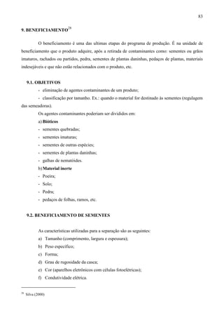 83
9. BENEFICIAMENTO
28
O beneficiamento é uma das ultimas etapas do programa de produção. É na unidade de
beneficiamento que o produto adquire, após a retirada de contaminantes como: sementes ou grãos
imaturos, rachados ou partidos, pedra, sementes de plantas daninhas, pedaços de plantas, materiais
indesejáveis e que não estão relacionados com o produto, etc.
9.1. OBJETIVOS
- eliminação de agentes contaminantes de um produto;
- classificação por tamanho. Ex.: quando o material for destinado às sementes (regulagem
das semeadoras).
Os agentes contaminantes poderiam ser divididos em:
a) Bióticos
- sementes quebradas;
- sementes imaturas;
- sementes de outras espécies;
- sementes de plantas daninhas;
- galhas de nematóides.
b)Material inerte
- Poeira;
- Solo;
- Pedra;
- pedaços de folhas, ramos, etc.
9.2. BENEFICIAMENTO DE SEMENTES
As características utilizadas para a separação são as seguintes:
a) Tamanho (comprimento, largura e espessura);
b) Peso específico;
c) Forma;
d) Grau de rugosidade da casca;
e) Cor (aparelhos eletrônicos com células fotoelétricas);
f) Condutividade elétrica.
28
Silva (2000)
 