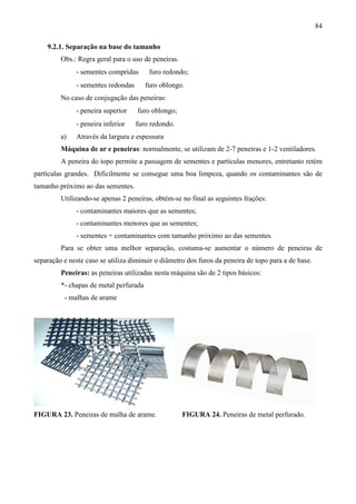 84
9.2.1. Separação na base do tamanho
Obs.: Regra geral para o uso de peneiras.
- sementes compridas ⇒ furo redondo;
- sementes redondas ⇒ furo oblongo.
No caso de conjugação das peneiras:
- peneira superior ⇒ furo oblongo;
- peneira inferior ⇒ furo redondo.
a) Através da largura e espessura
Máquina de ar e peneiras: normalmente, se utilizam de 2-7 peneiras e 1-2 ventiladores.
A peneira do topo permite a passagem de sementes e partículas menores, entretanto retém
partículas grandes. Dificilmente se consegue uma boa limpeza, quando os contaminantes são de
tamanho próximo ao das sementes.
Utilizando-se apenas 2 peneiras, obtém-se no final as seguintes frações:
- contaminantes maiores que as sementes;
- contaminantes menores que as sementes;
- sementes + contaminantes com tamanho próximo ao das sementes.
Para se obter uma melhor separação, costuma-se aumentar o número de peneiras de
separação e neste caso se utiliza diminuir o diâmetro dos furos da peneira de topo para a de base.
Peneiras: as peneiras utilizadas nesta máquina são de 2 tipos básicos:
*- chapas de metal perfurada
- malhas de arame
FIGURA 23. Peneiras de malha de arame. FIGURA 24. Peneiras de metal perfurado.
 