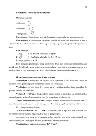 85
I-Peneiras de chapas de metal perfurada
Os furos podem ser:
- oblongos
- redondos
- triangulares
Enquanto que o diâmetro dos furos são fornecidos em polegadas, da seguinte maneira:
Furo redondo: o tamanho dos furos varia de 6/64 até 80/64 avos de polegada. Como o
denominador é constante costuma-se chamar, por exemplo, (peneira 20, peneira 22, peneira 24,
etc.).
Furo oblongo:
C L = é dado em 64 avos de polegadas
L C = frações de polegadas Ex: 3/4, 1/2, etc.
Exemplo: peneira 18 x 3/4
Furo triangular: praticamente não é utilizado no Brasil e as dimensões também são dadas
em 64 avos de polegada, sendo o número acompanhado da palavra tri ou v, respectivamente se o
valor se refere ao lado do triângulo (Ex: 6 tri) ou ao diâmetro do círculo inscrito (Ex: 9 v).
II - Ajustamentos da máquina de ar e peneiras
Alimentação: a alimentação da máquina de ar e peneiras, é feita através de chapas ou
cilindros, sendo que estes podem sofrer alterações na sua velocidade;
Ventilação: a corrente de ar deve possuir certa velocidade, em função da quantidade de
poeira e tamanho das partículas;
Velocidade e vibração das peneiras: quanto maior a quantidade de contaminantes,
menor deverá ser a vibração das peneiras, para dar tempo à descida do material;
Ângulo de inclinação das peneiras: o ângulo máximo de inclinação das peneiras é de 12º
e quanto maior a quantidade de contaminante, menor deverá ser o ângulo de inclinação das mesmas.
b) Através do comprimento
"Cilindro alveolado" ou "Trieur": é utilizado para a separação das sementes que
apresentam mesma largura e espessura, diferindo no comprimento.
A semente curta, como se encaixa no alvéolo, é elevada a uma altura maior, caindo dentro
da calha, sendo que a regulagem da calha, normalmente é feita por tentativas.
Movimento das sementes no interior do "Trieur"
 