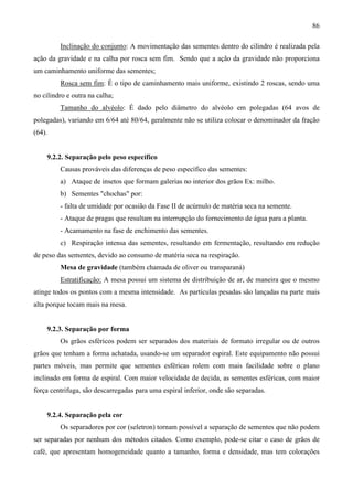 86
Inclinação do conjunto: A movimentação das sementes dentro do cilindro é realizada pela
ação da gravidade e na calha por rosca sem fim. Sendo que a ação da gravidade não proporciona
um caminhamento uniforme das sementes;
Rosca sem fim: É o tipo de caminhamento mais uniforme, existindo 2 roscas, sendo uma
no cilindro e outra na calha;
Tamanho do alvéolo: É dado pelo diâmetro do alvéolo em polegadas (64 avos de
polegadas), variando em 6/64 até 80/64, geralmente não se utiliza colocar o denominador da fração
(64).
9.2.2. Separação pelo peso específico
Causas prováveis das diferenças de peso específico das sementes:
a) Ataque de insetos que formam galerias no interior dos grãos Ex: milho.
b) Sementes "chochas" por:
- falta de umidade por ocasião da Fase II de acúmulo de matéria seca na semente.
- Ataque de pragas que resultam na interrupção do fornecimento de água para a planta.
- Acamamento na fase de enchimento das sementes.
c) Respiração intensa das sementes, resultando em fermentação, resultando em redução
de peso das sementes, devido ao consumo de matéria seca na respiração.
Mesa de gravidade (também chamada de oliver ou transparaná)
Estratificação: A mesa possui um sistema de distribuição de ar, de maneira que o mesmo
atinge todos os pontos com a mesma intensidade. As partículas pesadas são lançadas na parte mais
alta porque tocam mais na mesa.
9.2.3. Separação por forma
Os grãos esféricos podem ser separados dos materiais de formato irregular ou de outros
grãos que tenham a forma achatada, usando-se um separador espiral. Este equipamento não possui
partes móveis, mas permite que sementes esféricas rolem com mais facilidade sobre o plano
inclinado em forma de espiral. Com maior velocidade de decida, as sementes esféricas, com maior
força centrifuga, são descarregadas para uma espiral inferior, onde são separadas.
9.2.4. Separação pela cor
Os separadores por cor (seletron) tornam possível a separação de sementes que não podem
ser separadas por nenhum dos métodos citados. Como exemplo, pode-se citar o caso de grãos de
café, que apresentam homogeneidade quanto a tamanho, forma e densidade, mas tem colorações
 