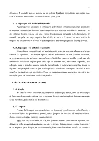 87
diferentes. O separador por cor consiste de um sistema de células fotoelétricas, que mudam suas
características de acordo com a intensidade emitida pelos grãos.
9.2.5. Separação pela condutividade elétrica
Apesar de pouco utilizados, os separadores eletrostáticos separam as sementes, geralmente
de pequenos tamanhos, por diferença entre suas propriedades elétricas, induzidas ou ao natural. Um
dos sistemas típicos consiste em uma correia transportadora carregada eletrostaticamente. O
material carregado com carga negativa fica aderido à correia e é retirado na parte inferior da
maquina por um conjunto de escovas ou por um processo de eliminação gradual da carga elétrica.
9.2.6. Separação pela textura do tegumento
Uma máquina muito utilizada no beneficiamento separa as sementes pelas características
externas do tegumento. Um modelo especial consiste basicamente de dois cilindros inclinados,
recobertos por um tecido aveludado ou uma flanela. Os cilindros giram em sentidos contrários e sob
determinada velocidade angular para cada tipo de semente, que, para serem separadas, são
colocadas entre os cilindros na parte mais alta da inclinação. O material com superfície áspera ou
rugosa é carregado pelo veludo ou pela flanela para fora das laterais da maquina e o material com
superfície lisa deslizará entre os cilindros. Como em outras máquinas de separação, é necessário que
o material passe por máquina de ventilador e peneira.
9.3. BENEFICIAMENTO DE FRUTOS
9.3.1 Seleção
No Brasil a seleção caracteriza-se pela retirada e eliminação manual, antes da classificação
de frutos danificados, deformados e com presença de doenças. A eliminação de frutos com doenças
se faz importante, pois limita a sua disseminação.
9.3.2 Limpeza
A etapa da limpeza é uma das principais no sistema de beneficiamento e classificação, e
de maior influência na qualidade do produto, sendo que pode ser realizada de maneiras distintas.
Alguns pontos nesta etapa merecem especial atenção.
Água: tem importante tanto em relação à qualidade como a quantidade de água utilizada.
A lavagem pode ser realizada em tanques ou através de jatos de água, sejam esses na forma spray
ou de pequenas gotas de água, ou em uma associação de duas alternativas, imersão em tanques e
 