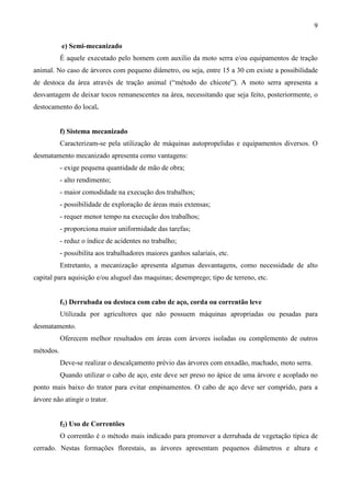 9
e) Semi-mecanizado
É aquele executado pelo homem com auxilio da moto serra e/ou equipamentos de tração
animal. No caso de árvores com pequeno diâmetro, ou seja, entre 15 a 30 cm existe a possibilidade
de destoca da área através de tração animal (“método do chicote”). A moto serra apresenta a
desvantagem de deixar tocos remanescentes na área, necessitando que seja feito, posteriormente, o
destocamento do local.
f) Sistema mecanizado
Caracterizam-se pela utilização de máquinas autopropelidas e equipamentos diversos. O
desmatamento mecanizado apresenta como vantagens:
- exige pequena quantidade de mão de obra;
- alto rendimento;
- maior comodidade na execução dos trabalhos;
- possibilidade de exploração de áreas mais extensas;
- requer menor tempo na execução dos trabalhos;
- proporciona maior uniformidade das tarefas;
- reduz o índice de acidentes no trabalho;
- possibilita aos trabalhadores maiores ganhos salariais, etc.
Entretanto, a mecanização apresenta algumas desvantagens, como necessidade de alto
capital para aquisição e/ou aluguel das maquinas; desemprego; tipo de terreno, etc.
f1) Derrubada ou destoca com cabo de aço, corda ou correntão leve
Utilizada por agricultores que não possuem máquinas apropriadas ou pesadas para
desmatamento.
Oferecem melhor resultados em áreas com árvores isoladas ou complemento de outros
métodos.
Deve-se realizar o descalçamento prévio das árvores com enxadão, machado, moto serra.
Quando utilizar o cabo de aço, este deve ser preso no ápice de uma árvore e acoplado no
ponto mais baixo do trator para evitar empinamentos. O cabo de aço deve ser comprido, para a
árvore não atingir o trator.
f2) Uso de Correntões
O correntão é o método mais indicado para promover a derrubada de vegetação típica de
cerrado. Nestas formações florestais, as árvores apresentam pequenos diâmetros e altura e
 