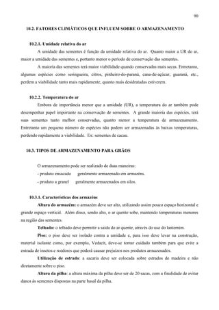 90
10.2. FATORES CLIMÁTICOS QUE INFLUEM SOBRE O ARMAZENAMENTO
10.2.1. Umidade relativa do ar
A umidade das sementes é função da umidade relativa do ar. Quanto maior a UR do ar,
maior a umidade das sementes e, portanto menor o período de conservação das sementes.
A maioria das sementes terá maior viabilidade quando conservadas mais secas. Entretanto,
algumas espécies como seringueira, citros, pinheiro-do-paraná, cana-de-açúcar, guaraná, etc.,
perdem a viabilidade tanto mais rapidamente, quanto mais desidratadas estiverem.
10.2.2. Temperatura do ar
Embora de importância menor que a umidade (UR), a temperatura do ar também pode
desempenhar papel importante na conservação de sementes. A grande maioria das espécies, terá
suas sementes tanto melhor conservadas, quanto menor a temperatura de armazenamento.
Entretanto um pequeno número de espécies não podem ser armazenadas às baixas temperaturas,
perdendo rapidamente a viabilidade. Ex: sementes de cacau.
10.3. TIPOS DE ARMAZENAMENTO PARA GRÃOS
O armazenamento pode ser realizado de duas maneiras:
- produto ensacado ⇒ geralmente armazenado em armazéns.
- produto a granel ⇒ geralmente armazenados em silos.
10.3.1. Características dos armazéns
Altura do armazém: o armazém deve ser alto, utilizando assim pouco espaço horizontal e
grande espaço vertical. Além disso, sendo alto, o ar quente sobe, mantendo temperaturas menores
na região das sementes.
Telhado: o telhado deve permitir a saída do ar quente, através do uso do lanternim.
Piso: o piso deve ser isolado contra a umidade e, para isso deve levar na construção,
material isolante como, por exemplo, Vedacit, deve-se tomar cuidado também para que evite a
entrada de insetos e roedores que poderá causar prejuízos nos produtos armazenados.
Utilização de estrado: a sacaria deve ser colocada sobre estrados de madeira e não
diretamente sobre o piso.
Altura da pilha: a altura máxima da pilha deve ser de 20 sacas, com a finalidade de evitar
danos às sementes dispostas na parte basal da pilha.
 