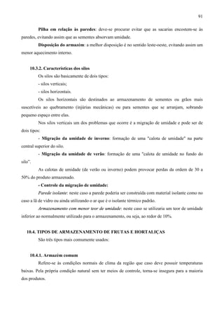91
Pilha em relação às paredes: deve-se procurar evitar que as sacarias encostem-se às
paredes, evitando assim que as sementes absorvam umidade.
Disposição do armazém: a melhor disposição é no sentido leste-oeste, evitando assim um
menor aquecimento interno.
10.3.2. Características dos silos
Os silos são basicamente de dois tipos:
- silos verticais;
- silos horizontais.
Os silos horizontais são destinados ao armazenamento de sementes ou grãos mais
suscetíveis ao quebramento (injúrias mecânicas) ou para sementes que se arranjam, sobrando
pequeno espaço entre elas.
Nos silos verticais um dos problemas que ocorre é a migração de umidade e pode ser de
dois tipos:
- Migração da umidade de inverno: formação de uma "calota de umidade" na parte
central superior do silo.
- Migração da umidade de verão: formação de uma "calota de umidade no fundo do
silo”.
As calotas de umidade (de verão ou inverno) podem provocar perdas da ordem de 30 a
50% do produto armazenado.
- Controle da migração de umidade:
Parede isolante: neste caso a parede poderia ser construída com material isolante como no
caso a lã de vidro ou ainda utilizando o ar que é o isolante térmico padrão.
Armazenamento com menor teor de umidade: neste caso se utilizaria um teor de umidade
inferior ao normalmente utilizado para o armazenamento, ou seja, ao redor de 10%.
10.4. TIPOS DE ARMAZENAMENTO DE FRUTAS E HORTALIÇAS
São três tipos mais comumente usados:
10.4.1. Armazém comum
Refere-se às condições normais de clima da região que caso deve possuir temperaturas
baixas. Pela própria condição natural sem ter meios de controle, torna-se insegura para a maioria
dos produtos.
 