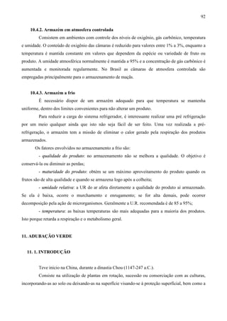 92
10.4.2. Armazém em atmosfera controlada
Consistem em ambientes com controle dos níveis de oxigênio, gás carbônico, temperatura
e umidade. O conteúdo de oxigênio das câmaras é reduzido para valores entre 1% a 3%, enquanto a
temperatura é mantida constante em valores que dependem da espécie ou variedade de fruto ou
produto. A umidade atmosférica normalmente é mantida a 95% e a concentração de gás carbônico é
aumentada e monitorada regularmente. No Brasil as câmaras de atmosfera controlada são
empregadas principalmente para o armazenamento de maçãs.
10.4.3. Armazém a frio
È necessário dispor de um armazém adequado para que temperatura se mantenha
uniforme, dentro dos limites convenientes para não alterar um produto.
Para reduzir a carga do sistema refrigerador, é interessante realizar uma pré refrigeração
por um meio qualquer ainda que isto não seja fácil de ser feito. Uma vez realizada a pré-
refrigeração, o armazém tem a missão de eliminar o calor gerado pela respiração dos produtos
armazenados.
Os fatores envolvidos no armazenamento a frio são:
- qualidade do produto: no armazenamento não se melhora a qualidade. O objetivo é
conservá-la ou diminuir as perdas;
- maturidade do produto: obtém se um máximo aproveitamento do produto quando os
frutos são de alta qualidade e quando se armazena logo após a colheita;
- umidade relativa: a UR do ar afeta diretamente a qualidade do produto aí armazenado.
Se ela é baixa, ocorre o murchamento e enrugamento; se for alta demais, pode ocorrer
decomposição pela ação de microrganismos. Geralmente a U.R. recomendada é de 85 a 95%;
- temperatura: as baixas temperaturas são mais adequadas para a maioria dos produtos.
Isto porque retarda a respiração e o metabolismo geral.
11. ADUBAÇÃO VERDE
11. 1. INTRODUÇÃO
Teve inicio na China, durante a dinastia Chou (1147-247 a.C.).
Consiste na utilização de plantas em rotação, sucessão ou consorciação com as culturas,
incorporando-as ao solo ou deixando-as na superfície visando-se à proteção superficial, bem como a
 
