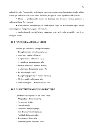 93
melhoria do solo. É uma prática agrícola que preconiza o emprego de plantas denominadas adubos
verdes, que podem ser cultivadas, com a finalidade precípua de elevar a produtividade do solo.
• Clima → condicionante básico na dinâmica dos processos físicos, químicos e
biológicos (fauna, flora e solos).
• Velocidade de decomposição → clima tropical chega ser 4 vezes mais rápida do que
clima temperado (temperatura, água e fotoperíodo).
• Adubação verde → eficiência na cobertura e proteção do solo, nematóides e melhores
condições físicas.
11. 2. FUNÇÕES DA ADUBAÇÃO VERDE
Funções que a adubação verde pode cumprir:
− Proteção contra o impacto das chuvas;
− Aumenta a taxa de infiltração;
− ↑ capacidade de retenção de H2O;
− ↓ variação de temperatura do solo;
− Melhora a aeração e estrutura do solo;
− ↓ a lixiviação de nutrientes como o N;
− Fixação biológica do N;
− Redução da população de plantas daninhas;
− Melhora a vida biológica do solo;
− Cobertura vegetal ⇒ Conservação do solo.
11. 3. CARACTERÍSTICAS DE UM ADUBO VERDE
Características desejáveis de um adubo verde:
- Alta produção de massa verde;
- Crescimento rápido;
- Fixar nitrogênio;
- Tolerante a doenças e pragas;
- Bom desenvolvimento de raízes;
- Facilidade de incorporação;
- Sementes sem dormência;
- Boa adaptação em diferentes solos;
 