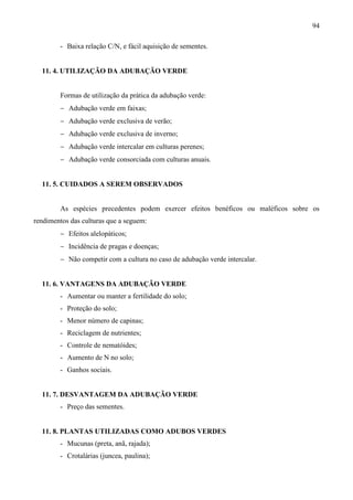 94
- Baixa relação C/N, e fácil aquisição de sementes.
11. 4. UTILIZAÇÃO DA ADUBAÇÃO VERDE
Formas de utilização da prática da adubação verde:
− Adubação verde em faixas;
− Adubação verde exclusiva de verão;
− Adubação verde exclusiva de inverno;
− Adubação verde intercalar em culturas perenes;
− Adubação verde consorciada com culturas anuais.
11. 5. CUIDADOS A SEREM OBSERVADOS
As espécies precedentes podem exercer efeitos benéficos ou maléficos sobre os
rendimentos das culturas que a seguem:
− Efeitos alelopáticos;
− Incidência de pragas e doenças;
− Não competir com a cultura no caso de adubação verde intercalar.
11. 6. VANTAGENS DA ADUBAÇÃO VERDE
- Aumentar ou manter a fertilidade do solo;
- Proteção do solo;
- Menor número de capinas;
- Reciclagem de nutrientes;
- Controle de nematóides;
- Aumento de N no solo;
- Ganhos sociais.
11. 7. DESVANTAGEM DA ADUBAÇÃO VERDE
- Preço das sementes.
11. 8. PLANTAS UTILIZADAS COMO ADUBOS VERDES
- Mucunas (preta, anã, rajada);
- Crotalárias (juncea, paulina);
 