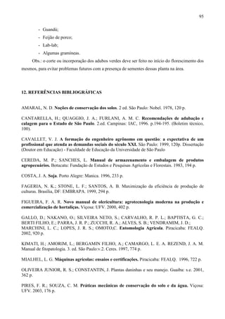 95
- Guandú;
- Feijão de porco;
- Lab-lab;
- Algumas gramíneas.
Obs.: o corte ou incorporação dos adubos verdes deve ser feito no início do florescimento dos
mesmos, para evitar problemas futuros com a presença de sementes dessas planta na área.
12. REFERÊNCIAS BIBLIOGRÁFICAS
AMARAL, N. D. Noções de conservação dos solos. 2 ed. São Paulo: Nobel. 1978, 120 p.
CANTARELLA, H.; QUAGGIO, J. A.; FURLANI, A. M. C. Recomendações de adubação e
calagem para o Estado de São Paulo. 2.ed. Campinas: IAC, 1996. p.194-195. (Boletim técnico,
100).
CAVALLET, V. J. A formação do engenheiro agrônomo em questão: a expectativa de um
profissional que atenda as demandas sociais do século XXI. São Paulo: 1999, 120p. Dissertação
(Doutor em Educação) - Faculdade de Educação da Universidade de São Paulo
CEREDA, M. P.; SANCHES, L. Manual de armazenamento e embalagem de produtos
agropecuários. Botucatu: Fundação de Estudos e Pesquisas Agrícolas e Florestais. 1983, 194 p.
COSTA, J. A. Soja. Porto Alegre: Manica. 1996, 233 p.
FAGERIA, N. K.; STONE, L. F.; SANTOS, A. B. Maximização da eficiência de produção de
culturas. Brasília, DF: EMBRAPA. 1999, 294 p.
FIGUEIRA, F. A. R. Novo manual de olericultura: agrotecnologia moderna na produção e
comercialização de hortaliças. Viçosa: UFV. 2000, 402 p.
GALLO, D.; NAKANO, O.; SILVEIRA NETO, S.; CARVALHO, R. P. L.; BAPTISTA, G. C.;
BERTI FILHO, E.; PARRA, J. R. P.; ZUCCHI, R. A.; ALVES, S. B.; VENDRAMIM, J. D.;
MARCHINI, L. C.; LOPES, J. R. S.; OMOTO,C. Entomologia Agrícola. Piracicaba: FEALQ.
2002, 920 p.
KIMATI, H.; AMORIM, L.; BERGAMIN FILHO, A.; CAMARGO, L. E. A. REZEND, J. A. M.
Manual de fitopatologia. 3. ed. São Paulo:v.2. Ceres. 1997, 774 p.
MIALHEL, L. G. Máquinas agrícolas: ensaios e certificações. Piracicaba: FEALQ. 1996, 722 p.
OLIVEIRA JUNIOR, R. S.; CONSTANTIN, J. Plantas daninhas e seu manejo. Guaíba: s.e. 2001,
362 p.
PIRES, F. R.; SOUZA, C. M. Práticas mecânicas de conservação do solo e da água. Viçosa:
UFV. 2003, 176 p.
 