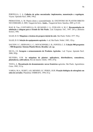96
PORTELLA, J. A. Colheita de grãos mecanizada: implementos, manutenção e regulagem.
Viçosa: Aprenda Fácil. 2000, 190 p.
PRIMAVESSI, A. M. Plantio direto e sustentabilidade. In: ENCONTRO DE PLANTIO DIRETO
NO CERRADO, 8, 2005, Tangará da Serra. Anais... Tangará da Serra: Sanches, 2005. p.31-42.
RAIJ, B. Van,; CANTARELLA, H.; QUAGGIO, J. A.; FURLANI, A. M. C. Recomendações de
adubação e calagem para o Estado de São Paulo. 2.ed. Campinas: IAC, 1997. 285 p. (Boletim
técnico, 100).
SAAD, D. O. Máquinas e técnicas de preparo inicial do solo. São Paulo: Nobel, 1977. 98 p.
SAAD, D. O. Seleção do equipamento agrícola. 4. ed. São Paulo: Nobel. 1983, 126 p.
SALTON J. C.; HERNANI, L. C.; NOVACHINSKI, J. R.; FONTES, C. Z. Coleção 500 perguntas
– 500 Respostas: Sistema Plantio Direto. Brasília: s.d. s.p.
SILVA, J.S. Secagem e armazenamento de Produtos Agrícolas. 1.ed. Viçosa: Aprenda Fácil.
2000, 502p.
SILVEIRA, G.M. As máquinas de plantar: aplicadores, distribuidores, semeadoras,
plantadoras, cultivadoras. Rio de Janeiro: Globo. 1989, 257p.
TESTA, A. Mecanização do desmatamento: novas fronteiras agrícolas. São Paulo. Agronômica
Ceres. 1983, 313 p.
VARGA, M.A.; SUHET, A.R. MENDES, I.C. PERES, J.R.R. Fixação biológica de nitrogênio em
solos de cerrados. Planaltina: EMBRAPA. 1994, 83 p.
 