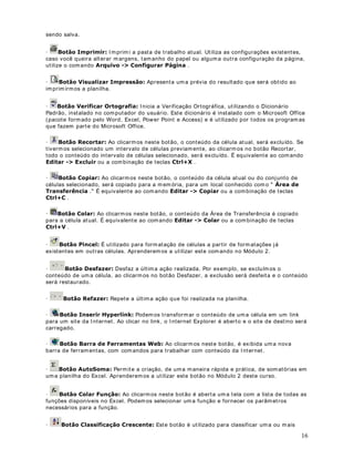 13 
10. Ut ilize a lista 6DOYDUHP, para navegar até a pasta 
11. No campo Nome do arquivo: , digite Modulo 1 - Lição 8.xls . 
12. Dê um clique no botão Salvar e pronto. A planilha será gravada. 
13. Nas próximas vezes que você for salvar o arquivo basta clicar no botão 6DOYDU( ) , ou 
selecionar o comando $UTXLYR!6DOYDU. Ut ilizamos o comando 6DOYDURPRapenas 
quando estamos salvando a pasta de t rabalho pela primeira vez ou quando queremos salvar a 
pasta de t rabalho em out ra pasta ou com um nome diferente. 
14. Com isso criamos a nossa primeira planilha e salvamos ela no Disco rígido. Para abrir esta 
planilha e fazer alterações, ut ilizamos o comando Arquivo - Abrir ou um clique no botão Abrir 
( ) . 
Ao ut ilizar este comando surge janela Abrir. Nesta janela ut ilizamos a lista ([DPLQDUpara 
navegar até a pasta ou subpasta onde esta o arquivo .xls a ser aberto. Uma vez encont rada a 
pasta onde está o arquivo, damos um clique no nome do arquivo para selecioná- lo. Uma vez 
selecionado o arquivo a ser aberto é só dar um clique no botão $EULU. 
15. Feche o Excel. Você pode ut ilizar o comando $UTXLYR!6DLUou pressionar $/7). Se 
você t iver feito alguma alteração que não foi salva no disco, será emit ida a seguinte 
mensagem: 
16. Para salvar as alterações basta dar um clique no botão Sim. Para descartar as alterações 
que ainda não foram salvas, dê um clique no botão Não. Para voltar ao Excel dê um clique no 
botão Cancelar. 
(GLWDQGRHH[FOXLQGRGDGRVHPXPDDSStWOXDQORLOKD 
2EMHWLYRVamos aprender a alterar e excluir dados em uma planilha. 
RPRDOWHUDUHGLWDU 