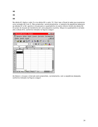 datas, valores monetários, frações, porcentagens e também formatações personalizadas. 
· $OLQKDPHQWR: Ut ilizada para formatações e posicionamento do texto dent ro das células. 
Aprenderemos a ut ilizar esta opção nas demais lições deste módulo. 
· )RQWH: Ut ilizada para definir o t ipo, cor, tamanho e demais propriedades para a fonte da 
faixa de células selecionadas. Aprenderemos a ut ilizar esta opção nas demais lições deste 
módulo. 
· %RUGD: Ut ilizada para definir bordas em uma ou mais células. Aprenderemos a ut ilzar esta 
opção nas demais lições deste módulo. 
· 3DGU}HV: Ut ilizada para alterarmos a cor de fundo de uma ou mais células. Aprenderemos a 
ut ilzar esta opção nas demais lições deste módulo. 
· 3URWHomR: Ut ilizada para proteger uma ou mais células. Células protegidas não poderão ter 
o seu conteúdo alterado. 
3. Por padrão a guia Número vem selecionada. Nesta guia podemos definir diversas 
formatações. Para o nosso exemplo ut ilizaremos a opção Número (segunda opção de cima 
para baixo) . Ao clicar na opção Número surgirá a janela indicada na figura a seguir: 
7 
Nesta janela podemos definir o número de casas decimais. Também podemos definir se deve 
ser ut ilizado o ponto como separador de milhar e o formato para números negat ivos. 
4. Dê um clique na opção Moeda ( terceira opção) . Ao clicar na opção Moeda surgirá a janela 
indicada na figura a seguir: 
 
