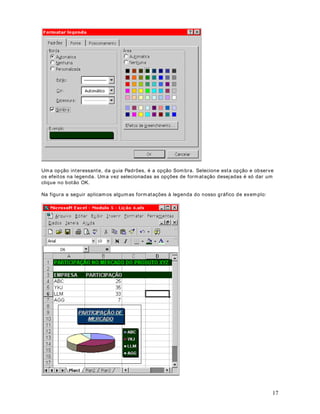 29 
Em seguida aprenderemos a remover as bordas de uma ou mais células selecionadas. 
$SOLFDUERUGDVjVFpOXODV 
Para aplicar bordas a um conjunto de células, faça o seguinte : 
1. Selecione as células às quais você deseja adicionar bordas. 
2. Para aplicar o últ imo est ilo de borda selecionado, clique no botão Bordas ( ) . Por exemplo 
se o últ imo est ilo de bordas aplicado foi somente a borda superior, ao clicar neste botão esta 
operação será repet ida, ou seja, será aplicada somente a borda superior ao conjunto de 
células selecionadas. 
Para aplicar um est ilo de borda diferente, clique na set inha para baixo, ao lado do botão 
Bordas e clique no est ilo de bordas desejado, conforme indicado na figura a seguir: 
'LFDV 
Para aplicar est ilos de borda adicionais, selecione o comando )RUPDWDU!pOXODV, em 
seguida, clique na guia Borda. Clique no est ilo de linha desejado e, em seguida, clique em um 
botão para indicar a posição da borda. Estas opções são indicadas na figura a seguir, onde 
definimos que sejam aplicadas as quat ro bordas ( inferior, superior, esquerda e direita) e 
definimos uma cor de borda Vermelha: 
,PSRUWDQWH: Para definir a cor das bordas primeiro você seleciona a cor na lista Cor: . Após 
ter selecionado a cor desejada clique com o mouse em cada uma das bordas. A medida que 
 