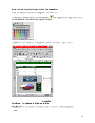 30 
você for clicando, a cor selecionada vai sendo aplicada. Na figura a seguir temos o resultado 
das configurações selecionadas no nosso exemplo: 
Para aplicar bordas às células selecionadas que contêm texto girado, clique em Células no 
menu Formatar, clique na guia Borda e, em seguida, use os botões Contorno ( ) e I nterna ( 
)em Predefinições. As bordas serão aplicadas às células, que são giradas usando o mesmo 
grau do texto girado. 
Para alterar o est ilo de linha de uma borda existente, selecione as células em que a borda será 
exibida. Na guia Borda ( caixa de diálogo Células, menu Formatar) , clique no novo est ilo de 
linha na caixa Est ilo e, em seguida, clique na borda que você deseja alterar no diagrama da 
célula em Borda. Por exemplo, se você quiser que a borda superior seja pont ilhada, primeiro 
clique no est ilo pont ilhado na caixa Est ilo, depois clique na borda em que deseja aplicar o est ilo 
pont ilhado. 
3DUDUHPRYHUDVERUGDVGHXPDRXPDLVFpOXODV 
1. Selecione as células das quais você deseja remover as bordas. 
2. Clique na set inha para baixo, ao lado do botão ( ). Nas opções exibidas, clique na opção 
indicada na Figura a seguir: 
([HUFtFLRCrie uma planilha com dados fict ícios e teste as opções apresentadas nesta lição. 
RSLDU)RUPDWRV DStWXOR 
2EMHWLYRQuando temos uma determinada célula ou faixa de células que já apresentam a 
formatação desejada, podemos, facilmente, copiar esta formatação para uma ou mais células, 
sem que tenhamos que repet ir os comandos de formatação. Para estender a formatação para 
 