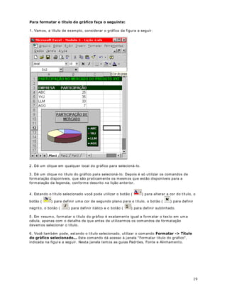 um grupo de células, ut ilizamos a ferramenta Pincel ( ) , da barra de ferramentas do Excel. 
3DUDFRSLDUIRUPDWDomRIDoDRVHJXLQWH 
1. Considere o exemplo da planilha indicada na figura a seguir: 
2. Observe que o valor para o mês de Janeiro está com o formato Contábil e em Negrito. 
Vamos copiar esta formatação para os valores dos demais meses. 
3. Dê um clique na célula B3 para selecionar a célula que contém os formatos que você deseja 
copiar. Essa célula tem o formato Contábil (B3) . 
4. Dê um clique no botão Ferramenta 3LQFHO( ) na barra de ferramentas Padrão. Esse 
passo seleciona os comandos Copiar e Colar Formato. Uma marca t racejada contorna a célula 
B3. O ponteiro do mouse muda para uma cruz branca com um pincel. A cruz e o pincel indicam 
que você está copiando formatos. 
5. Clique na célula B4, mantenha o botão do mouse pressionado a arraste até a célula B7. 
Com isso o formato da célula B3 será copiado para as demais células, conforme indicado na 
figura a seguir: 
31 
2EVHUYHTXHFRPD)HUUDPHQWD3LQFHOSRGHPRVUDSLGDPHQWHXPDFpOXODSDUDXPJUXSRGHFpOXODV FRSLDURIRUPDWRGH . 
 