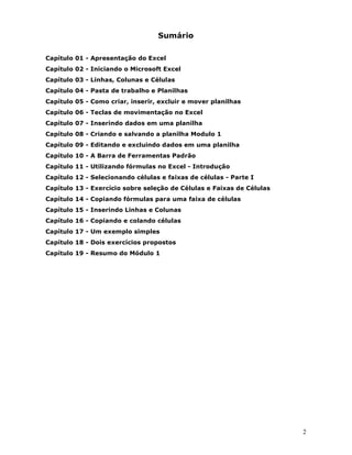 2 
6XPiULR  
DStWXOR$SUHVHQWDomRGR([FHO 
DStWXOR,QLFLDQGRR0LFURVRIW([FHO 
DStWXOR/LQKDVROXQDVHpOXODV 
DStWXOR3DVWDGHWUDEDOKRH3ODQLOKDV 
DStWXORRPRFULDULQVHULUH[FOXLUHPRYHUSODQLOKDV 
DStWXOR7HFODVGHPRYLPHQWDomRQR([FHO 
DStWXOR,QVHULQGRGDGRVHPXPDSODQLOKD 
DStWXORULDQGRHVDOYDQGRDSODQLOKD0RGXOR 
DStWXOR(GLWDQGRHH[FOXLQGRGDGRVHPXPDSODQLOKD 
DStWXOR$%DUUDGH)HUUDPHQWDV3DGUmR 
DStWXOR8WLOL]DQGRIyUPXODVQR([FHO,QWURGXomR 
DStWXOR6HOHFLRQDQGRFpOXODVHIDL[DVGHFpOXODV3DUWH, 
DStWXOR([HUFtFLRVREUHVHOHomRGHpOXODVH)DL[DVGHpOXODV 
DStWXORRSLDQGRIyUPXODVSDUDXPDIDL[DGHFpOXODV 
DStWXOR,QVHULQGR/LQKDVHROXQDV 
DStWXORRSLDQGRHFRODQGRFpOXODV 
DStWXOR8PH[HPSORVLPSOHV 
DStWXOR'RLVH[HUFtFLRVSURSRVWRV 
DStWXOR5HVXPRGR0yGXOR 
 