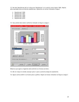 6. Na primeira lista podemos definir ent re duas opções: 
2YDORUGDFpOXODp- ut ilizada quando a célula possui valores digitados diretamente ou; 
)yUPXODp- ut ilizado quando o valor da célula é obt ido a part ir de cálculos realizados por uma 
fórmula. O padrão é ut ilizarmos a opção O valor da célula é , a qual já vem selecionada por 
padrão. 
Na segunda lista podemos selecionar a condição. Temos as seguintes opções:  
36 
· Ent re 
· Não está ent re 
· I gual a 
· Diferente de 
· Maior do que 
· Menor do que 
· Maior ou igual a 
· Menor ou igual a 
No nosso exemplo vamos selecionar a opção 0DLRUGRTXHe no terceiro campo digite  
, conforme indicado na figura a seguir. Lembre que queremos formatar os valores maiores do 
que 30000. 
7. Agora precisamos definir o formato a ser aplicado para as células que se encaixam no 
critério especificado - YDORUHVPDLRUHVGRTXH. Para definir o formato dê um clique 
no botão )RUPDWDU. Na janela que surge defina fonte em vermelho e negrito,conforme 
indicado na figura a seguir e depois dê um clique no botão OK: 
 