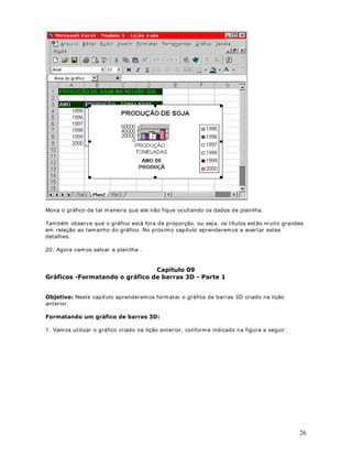 ([HUFtFLRCrie uma planilha com dados fict ícios e depois prat ique os conceitos de Formatação 
Condicional, apresentados nesta lição. 
)RUPDWDomRRQGLFLRQDO3DUWHDStWXOR 
2EMHWLYRVamos ver mais um exemplo de Formatação Condicional, para testar as demais 
opções disponíveis. 
0DLVXPH[HPSORGH)RUPDWDomRRQGLFLRQDO 
1. Considere o exemplo da planilha indicada na figura a seguir : 
2. A planilha apresenta as vendas anuais da empresa //.-/WGD, para os anos de 1999 e 
2000. Vendas essas divididas por categoria de produto. Vamos supor que você queira dar 
destaque para as categorias que t iveram vendas, em , no intervalo HQWUHH . Neste caso queremos formatar estes valores com fonte em QHJULWRe com cor de 
fonte Verde . Vamos ver como fazer isto. 
3. Selecione o intervalo de células ao qual queremos aplicar a Formatação Condicional. No 
nosso exemplo, selecione o intervalo de %DWp%. 
4. Selecione o comando )RUPDWDU!)RUPDWDomRFRQGLFLRQDOSurge a janela indicada na 
figura a seguir: 
38 
 