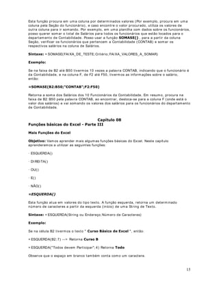 6REUHDVUHIHUrQFLDVGDFpOXOD 
Uma fórmula pode referir-se a uma célula. Se você desejar que uma célula contenha o mesmo 
valor que out ra célula, insira um sinal de igual seguido da referência da célula, por exemplo $; a célula onde você inserir esta fórmula, irá conter o mesmo valor da célula $. A 
célula que contém a fórmula é denominada célula dependente - seu valor depende do valor de 
out ra célula. Sempre que a célula à qual a fórmula fizer referência for alterada, a célula que 
cont iver a fórmula será atualizada. A fórmula a seguir mult iplica o valor na célula B15 por 5. A 
fórmula será recalculada sempre que o valor na célula B15 for alterado. 
%
 
As fórmulas podem fazer referência a células ou intervalos de células, ou a nomes ou rótulos 
que representem as células ou intervalos. 
6REUHDVIXQo}HVGHSODQLOKD 
O Microsoft Excel contém muitas fórmulas predefinidas ou internas conhecidas como funções 
de planilha. As funções podem ser usadas para efetuar cálculos simples ou complexos. A 
função mais comum em planilhas é a função 620$ 