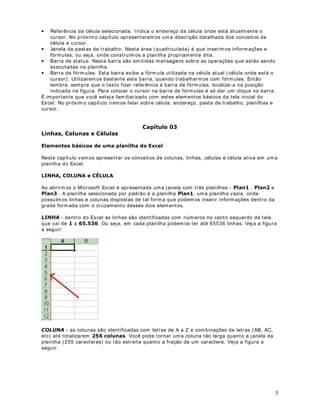 5 
· Referência da célula selecionada: I ndica o endereço da célula onde está atualmente o 
cursor. No próximo capítulo apresentaremos uma descrição detalhada dos conceitos de 
célula e cursor. 
· Janela de pastas de t rabalho: Nesta área (quadriculada) é que inserimos informações e 
fórmulas, ou seja, onde const ruímos a planilha propriamente dita. 
· Barra de status: Nesta barra são emit idas mensagens sobre as operações que estão sendo 
executadas na planilha. 
· Barra de fórmulas: Esta barra exibe a fórmula ut ilizada na célula atual ( célula onde está o 
cursor). Ut ilizaremos bastante esta barra, quando t rabalharmos com fórmulas. Então 
lembre, sempre que o texto fizer referência à barra de fórmulas, localize-a na posição 
indicada na figura. Para colocar o cursor na barra de fórmulas é só dar um clique na barra. 
É importante que você esteja familiarizado com estes elementos básicos da tela inicial do 
Excel. No próximo capítulo iremos falar sobre célula, endereço, pasta de t rabalho, planilhas e 
cursor. 
/LQKDVROXQDVHpOXODV DStWXOR 
(OHPHQWRVEiVLFRVGHXPDSODQLOKDGR([FHO 
Neste capítulo vamos apresentar os conceitos de colunas, linhas, células e célula at iva em uma 
planilha do Excel. 
/,1+$2/81$He/8/$ 
Ao abrirmos o Microsoft Excel é apresentada uma janela com t rês planilhas - 3ODQ, 3ODQe 3ODQ. A planilha selecionada por padrão é a planilha 3ODQ, uma planilha vazia, onde 
possuímos linhas e colunas dispostas de tal forma que podemos inserir informações dent ro da 
grade formada com o cruzamento desses dois elementos. 
/,1+$- dent ro do Excel as linhas são ident ificadas com números no canto esquerdo da tela 
que vai de a . Ou seja, em cada planilha podemos ter até 65536 linhas. Veja a figura 
a seguir: 
2/81$- as colunas são ident ificadas com let ras de A a Z e combinações de let ras (AB, AC, 
etc) até totalizarem FROXQDV. Você pode tornar uma coluna tão larga quanto a janela da 
planilha (255 caracteres) ou tão est reita quanto a fração de um caractere. Veja a figura a 
seguir: 
 