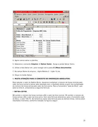 A 
5. Primeiro é feita a operação ent re parênteses e a nossa expressão fica assim: 
A. Ent re a mult iplicação e a exponenciação, primeiro é efetuada a exponenciação e a 
nossa expressão fica assim: 
. A mult iplicação é calculada e o resultado é obt ido. 
Vejam como um simples parênteses altera, completamente, o resultado de uma expressão. 
8PH[HPSORXWLOL]DQGRIyUPXODVDStWXOR 
2EMHWLYRVamos t rabalhar com um exemplo que ilust ra a ut ilização de fórmulas no Excel. 
$SODQLOKDGRH[HPSOR 
Abra o Excel e digite os dados indicado na Figura a seguir: 
Neste exemplo, vamos ut ilizar fórmulas para calcular o desconto para o sindicato (coluna F) e 
o valor do salário líquido (coluna G) . Os valores do INSS (coluna D) e do IRPF (coluna E) , já 
são os valores finais em R$. A seguir orientações para o cálculo das colunas F e G: 
1RWD: Os percentuais e formas de cálculo ut ilizados no exemplo, não tem qualquer relação 
 