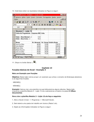 para calcular a soma das células do intervalo ent re a célula A1 e a 
célula A200. 
Se uma função aparecer no início de uma fórmula, anteceda-a com um sinal de igual, como 
em qualquer fórmula. Os parênteses informam ao Excel onde os argumentos iniciam e 
terminam, lembre-se de que não pode haver espaço antes ou depois dos parênteses. Os 
argumentos podem ser números, textos, valores lógicos ou referências. 
Para usar uma função, basta incluí- la nas fórmulas da planilha. A seqüência de caracteres 
usada em uma função é chamada sintaxe. Todas as funções têm basicamente a mesma 
sintaxe. Se você não seguir esta sintaxe, o Microsoft Excel exibirá uma mensagem indicando 
que há um erro na fórmula. Seja qual for o t ipo de fórmula, ao incluir uma função no início de 
uma fórmula, inclua um sinal de igual antes da função. 
Os argumentos são especificados sempre dent ro dos parênteses. Os argumentos podem ser 
números, texto, valores lógicos, mat rizes, valores de erro ou referências a uma célula ou faixa 
de células. Para que o argumento seja válido, é preciso que ele gere um valor válido. Algumas 
funções aceitam argumentos opcionais, não necessários para que a função execute os cálculos. 
Os argumentos também podem ser constantes ou fórmulas. As fórmulas podem conter out ras 
funções. Uma função que tem como argumento uma out ra função é chamada função aninhada. 1R0LFURVRIW([FHOYRFrSRGHDQLQKDUDWpVHWHQtYHLVGHIXQo}HVHPXPDIyUPXOD. 
Veremos exemplos de funções aninhadas no decorrer deste curso. 
As funções são fórmulas predefinidas que efetuam cálculos usando valores específicos, 
denominados argumentos, em uma determinada ordem, denominada sintaxe. Por exemplo, a 
função SOMA( ) adiciona valores ou intervalos de células, e a função PGTO( ) calcula os 
pagamentos de HPSUpVWLPRVcom base em uma taxa de juros, na extensão do emprést imo e 
no valor principal do emprést imo. 
Os argumentos podem ser números, texto, valores lógicos como VERDADEIRO ou FALSO, 
mat rizes, valores de erro como # N/D, ou referências de célula. O argumento at ribuído deve 
produzir um valor válido para este argumento. Os argumentos também podem ser constantes, 
fórmulas ou out ras funções. 
A sintaxe de uma função começa com o nome da função, seguido de um parêntese de 
abertura, os argumentos da função separados por ponto-e-vírgula ( ; ) e um parêntese de 
fechamento. Se a função iniciar uma fórmula, digite um sinal de igual (= ) antes do nome da 
função. Esta sintaxe não possui exceções, ou seja: 
Em primeiro lugar vem o nome da função e uma abertura de parênteses. Por Ex. 6RPD 
Em seguida vem uma lista de parâmet ros separados por ponto-e- vírgula ( ; ) . O número de 
parâmet ros varia de função para função. Algumas possuem um único parâmet ro, out ras 
possuem dois ou mais parâmet ros e assim por diante. Por exemplo, a função soma pode 
conter, no mínimo, um parâmet ro e, no máximo, t rinta parâmet 6RPD$) 