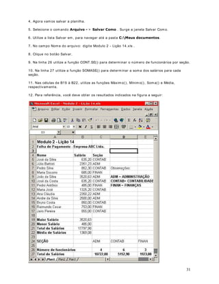 11 
nossa fórmula está completa. 
Na tabela a seguir temos mais alguns exemplos de ut ilização da função SOMA( ) . 
([HPSORIXQomR620$ 
'HVFULomR 
= SOMA(A1: A20) 
Soma dos valores no intervalo de 
células de A1 até A20. 
= SOMA(A1: A20; C23) 
Soma dos valores no intervalo de 
células de A1 até A20, mais o valor 
da célula C23. 
= SOMA(A1: A20; C23; 235) 
Soma dos valores no intervalo de 
células de A1 até A20, mais o valor 
da célula C23, mais o valor 235, o 
qual foi passado diretamente como 
parâmet ro. 
= SOMA(A1: A20; C10: C50) 
Soma dos valores no intervalo de 
células de A1 até A20 mais os 
valores do intervalo de C10 até 
C50. 
Na tabela a seguir temos mais alguns exemplos de ut ilização da função SOMA( ) . 
)XQo}HVEiVLFDVGR([FHO3DUWH,DStWXOR 
8PDLQWURGXomRjVIXQo}HVEiVLFDVGR0LFURVRIW([FHO 
2EMHWLYRVamos aprender algumas funções básicas do Excel. Neste capítulo aprenderemos a 
ut ilizar as seguintes funções: 
· SOMA( ) 
· MÉDIA( ) 
· MÁXIMO( ) 
· MÍNIMO( ) 
620$ 