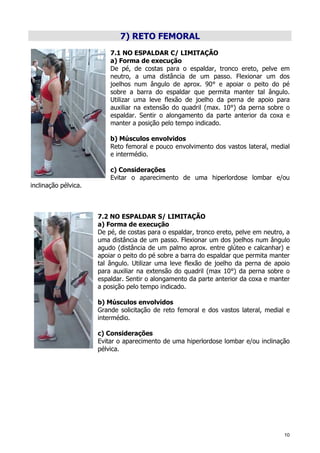 10
7) RETO FEMORAL
7.1 NO ESPALDAR C/ LIMITAÇÃO
a) Forma de execução
De pé, de costas para o espaldar, tronco ereto, pelve em
neutro, a uma distância de um passo. Flexionar um dos
joelhos num ângulo de aprox. 90° e apoiar o peito do pé
sobre a barra do espaldar que permita manter tal ângulo.
Utilizar uma leve flexão de joelho da perna de apoio para
auxiliar na extensão do quadril (max. 10°) da perna sobre o
espaldar. Sentir o alongamento da parte anterior da coxa e
manter a posição pelo tempo indicado.
b) Músculos envolvidos
Reto femoral e pouco envolvimento dos vastos lateral, medial
e intermédio.
c) Considerações
Evitar o aparecimento de uma hiperlordose lombar e/ou
inclinação pélvica.
7.2 NO ESPALDAR S/ LIMITAÇÃO
a) Forma de execução
De pé, de costas para o espaldar, tronco ereto, pelve em neutro, a
uma distância de um passo. Flexionar um dos joelhos num ângulo
agudo (distância de um palmo aprox. entre glúteo e calcanhar) e
apoiar o peito do pé sobre a barra do espaldar que permita manter
tal ângulo. Utilizar uma leve flexão de joelho da perna de apoio
para auxiliar na extensão do quadril (max 10°) da perna sobre o
espaldar. Sentir o alongamento da parte anterior da coxa e manter
a posição pelo tempo indicado.
b) Músculos envolvidos
Grande solicitação de reto femoral e dos vastos lateral, medial e
intermédio.
c) Considerações
Evitar o aparecimento de uma hiperlordose lombar e/ou inclinação
pélvica.
 