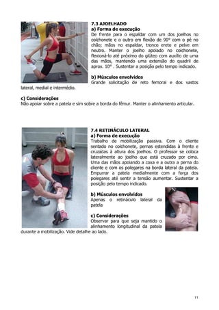 11
7.3 AJOELHADO
a) Forma de execução
De frente para o espaldar com um dos joelhos no
colchonete e o outro em flexão de 90° com o pé no
chão; mãos no espaldar, tronco ereto e pelve em
neutro. Manter o joelho apoiado no colchonete,
flexioná-lo até próximo do glúteo com auxílio de uma
das mãos, mantendo uma extensão do quadril de
aprox. 10° . Sustentar a posição pelo tempo indicado.
b) Músculos envolvidos
Grande solicitação de reto femoral e dos vastos
lateral, medial e intermédio.
c) Considerações
Não apoiar sobre a patela e sim sobre a borda do fêmur. Manter o alinhamento articular.
7.4 RETINÁCULO LATERAL
a) Forma de execução
Trabalho de mobilização passiva. Com o cliente
sentado no colchonete, pernas estendidas à frente e
cruzadas à altura dos joelhos. O professor se coloca
lateralmente ao joelho que está cruzado por cima.
Uma das mãos apoiando a coxa e a outra a perna do
cliente e com os polegares na borda lateral da patela.
Empurrar a patela medialmente com a força dos
polegares até sentir a tensão aumentar. Sustentar a
posição pelo tempo indicado.
b) Músculos envolvidos
Apenas o retináculo lateral da
patela
c) Considerações
Observar para que seja mantido o
alinhamento longitudinal da patela
durante a mobilização. Vide detalhe ao lado.
 