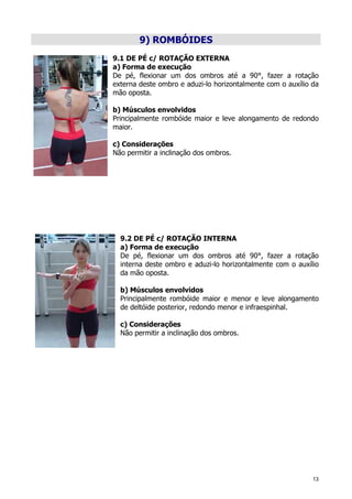 13
9) ROMBÓIDES
9.1 DE PÉ c/ ROTAÇÃO EXTERNA
a) Forma de execução
De pé, flexionar um dos ombros até a 90°, fazer a rotação
externa deste ombro e aduzi-lo horizontalmente com o auxílio da
mão oposta.
b) Músculos envolvidos
Principalmente rombóide maior e leve alongamento de redondo
maior.
c) Considerações
Não permitir a inclinação dos ombros.
9.2 DE PÉ c/ ROTAÇÃO INTERNA
a) Forma de execução
De pé, flexionar um dos ombros até 90°, fazer a rotação
interna deste ombro e aduzi-lo horizontalmente com o auxílio
da mão oposta.
b) Músculos envolvidos
Principalmente rombóide maior e menor e leve alongamento
de deltóide posterior, redondo menor e infraespinhal.
c) Considerações
Não permitir a inclinação dos ombros.
 