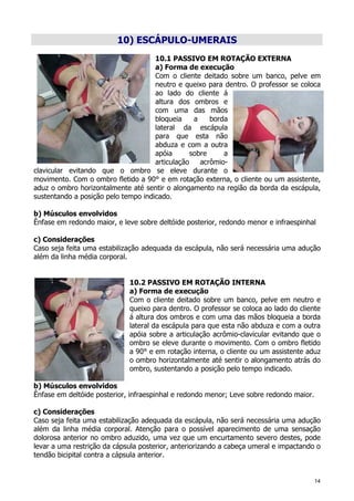 14
10) ESCÁPULO-UMERAIS
10.1 PASSIVO EM ROTAÇÃO EXTERNA
a) Forma de execução
Com o cliente deitado sobre um banco, pelve em
neutro e queixo para dentro. O professor se coloca
ao lado do cliente á
altura dos ombros e
com uma das mãos
bloqueia a borda
lateral da escápula
para que esta não
abduza e com a outra
apóia sobre a
articulação acrômio-
clavicular evitando que o ombro se eleve durante o
movimento. Com o ombro fletido a 90° e em rotação externa, o cliente ou um assistente,
aduz o ombro horizontalmente até sentir o alongamento na região da borda da escápula,
sustentando a posição pelo tempo indicado.
b) Músculos envolvidos
Ênfase em redondo maior, e leve sobre deltóide posterior, redondo menor e infraespinhal
c) Considerações
Caso seja feita uma estabilização adequada da escápula, não será necessária uma adução
além da linha média corporal.
10.2 PASSIVO EM ROTAÇÃO INTERNA
a) Forma de execução
Com o cliente deitado sobre um banco, pelve em neutro e
queixo para dentro. O professor se coloca ao lado do cliente
á altura dos ombros e com uma das mãos bloqueia a borda
lateral da escápula para que esta não abduza e com a outra
apóia sobre a articulação acrômio-clavicular evitando que o
ombro se eleve durante o movimento. Com o ombro fletido
a 90° e em rotação interna, o cliente ou um assistente aduz
o ombro horizontalmente até sentir o alongamento atrás do
ombro, sustentando a posição pelo tempo indicado.
b) Músculos envolvidos
Ênfase em deltóide posterior, infraespinhal e redondo menor; Leve sobre redondo maior.
c) Considerações
Caso seja feita uma estabilização adequada da escápula, não será necessária uma adução
além da linha média corporal. Atenção para o possível aparecimento de uma sensação
dolorosa anterior no ombro aduzido, uma vez que um encurtamento severo destes, pode
levar a uma restrição da cápsula posterior, anteriorizando a cabeça umeral e impactando o
tendão bicipital contra a cápsula anterior.
 
